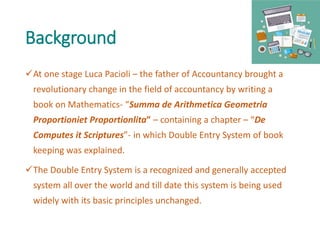 Background
At one stage Luca Pacioli – the father of Accountancy brought a
revolutionary change in the field of accountancy by writing a
book on Mathematics- “Summa de Arithmetica Geometria
Proportioniet Proportionlita” – containing a chapter – “De
Computes it Scriptures”- in which Double Entry System of book
keeping was explained.
The Double Entry System is a recognized and generally accepted
system all over the world and till date this system is being used
widely with its basic principles unchanged.
 