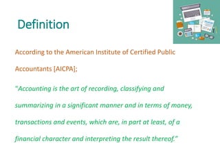 Definition
According to the American Institute of Certified Public
Accountants [AICPA];
“Accounting is the art of recording, classifying and
summarizing in a significant manner and in terms of money,
transactions and events, which are, in part at least, of a
financial character and interpreting the result thereof.”
 
