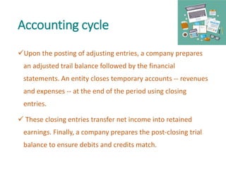 Accounting cycle
Upon the posting of adjusting entries, a company prepares
an adjusted trail balance followed by the financial
statements. An entity closes temporary accounts -- revenues
and expenses -- at the end of the period using closing
entries.
 These closing entries transfer net income into retained
earnings. Finally, a company prepares the post-closing trial
balance to ensure debits and credits match.
 