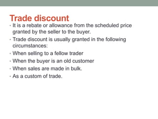 Trade discount
• It is a rebate or allowance from the scheduled price
granted by the seller to the buyer.
• Trade discount is usually granted in the following
circumstances:
• When selling to a fellow trader
• When the buyer is an old customer
• When sales are made in bulk.
• As a custom of trade.
 