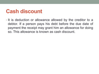 Cash discount
• It is deduction or allowance allowed by the creditor to a
debtor. If a person pays his debt before the due date of
payment the receipt may grant him an allowance for doing
so. This allowance is known as cash discount.
 