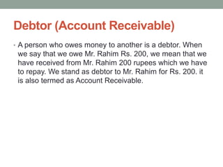 Debtor (Account Receivable)
• A person who owes money to another is a debtor. When
we say that we owe Mr. Rahim Rs. 200, we mean that we
have received from Mr. Rahim 200 rupees which we have
to repay. We stand as debtor to Mr. Rahim for Rs. 200. it
is also termed as Account Receivable.
 