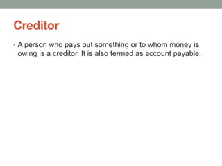 Creditor
• A person who pays out something or to whom money is
owing is a creditor. It is also termed as account payable.
 