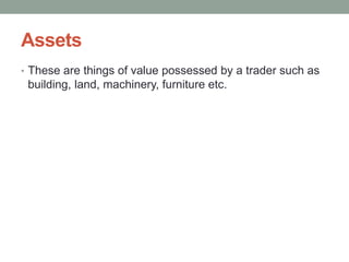 Assets
• These are things of value possessed by a trader such as
building, land, machinery, furniture etc.
 