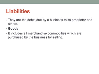 Liabilities
• They are the debts due by a business to its proprietor and
others.
• Goods
• It includes all merchandise commodities which are
purchased by the business for selling.
 