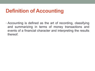 Definition of Accounting
• Accounting is defined as the art of recording, classifying
and summarizing in terms of money transactions and
events of a financial character and interpreting the results
thereof.
 