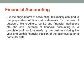 Financial Accounting
• It is the original form of accounting. It is mainly confined to
the preparation of financial statements for the use of
outsiders like creditors, banks and financial institutions
etc. the chief purpose of financial accounting is to
calculate profit or loss made by the business during the
year and exhibit financial position of the business as on a
particular date.
 