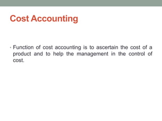 Cost Accounting
• Function of cost accounting is to ascertain the cost of a
product and to help the management in the control of
cost.
 
