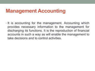 Management Accounting
• It is accounting for the management. Accounting which
provides necessary information to the management for
discharging its functions. It is the reproduction of financial
accounts in such a way as will enable the management to
take decisions and to control activities.
 