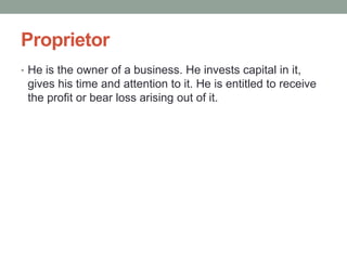 Proprietor
• He is the owner of a business. He invests capital in it,
gives his time and attention to it. He is entitled to receive
the profit or bear loss arising out of it.
 