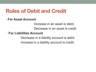 Rules of Debit and Credit
• For Asset Account
Increase in an asset is debit.
Decrease in an asset is credit.
• For Liabilities Account
Decrease in a liability account is debit.
Increase in a liability account is credit.
 
