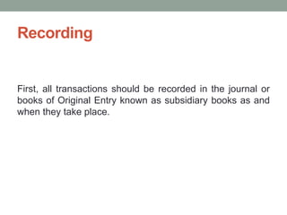 Recording
First, all transactions should be recorded in the journal or
books of Original Entry known as subsidiary books as and
when they take place.
 