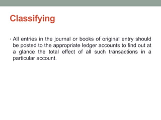 Classifying
• All entries in the journal or books of original entry should
be posted to the appropriate ledger accounts to find out at
a glance the total effect of all such transactions in a
particular account.
 