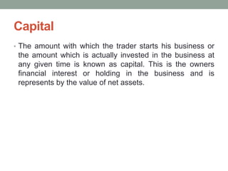 Capital
• The amount with which the trader starts his business or
the amount which is actually invested in the business at
any given time is known as capital. This is the owners
financial interest or holding in the business and is
represents by the value of net assets.
 