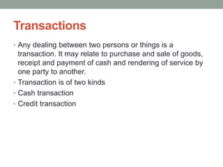 Transactions
• Any dealing between two persons or things is a
transaction. It may relate to purchase and sale of goods,
receipt and payment of cash and rendering of service by
one party to another.
• Transaction is of two kinds
• Cash transaction
• Credit transaction
 