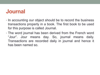 Journal
• In accounting our object should be to record the business
transactions properly in a book. The first book to be used
for this purpose is called Journal.
• The word journal has been derived from the French word
“Jour”. Jour means day. So, journal means daily.
Transactions are recorded daily in journal and hence it
has been named so.
 