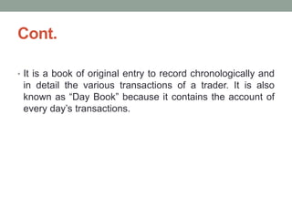 Cont.
• It is a book of original entry to record chronologically and
in detail the various transactions of a trader. It is also
known as “Day Book” because it contains the account of
every day’s transactions.
 