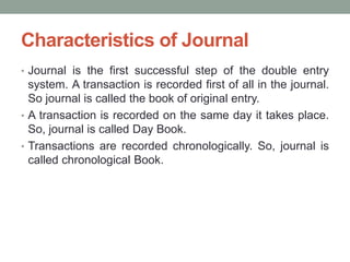 Characteristics of Journal
• Journal is the first successful step of the double entry
system. A transaction is recorded first of all in the journal.
So journal is called the book of original entry.
• A transaction is recorded on the same day it takes place.
So, journal is called Day Book.
• Transactions are recorded chronologically. So, journal is
called chronological Book.
 