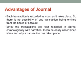 Advantages of Journal
• Each transaction is recorded as soon as it takes place. So
there is no possibility of any transaction being omitted
from the books of account.
• Since the transactions are kept recorded in journal
chronologically with narration. It can be easily ascertained
when and why a transaction has taken place.
 