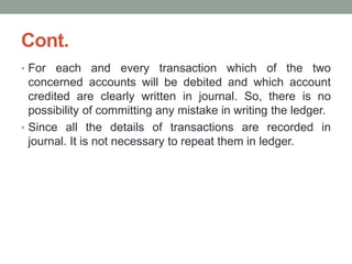 Cont.
• For each and every transaction which of the two
concerned accounts will be debited and which account
credited are clearly written in journal. So, there is no
possibility of committing any mistake in writing the ledger.
• Since all the details of transactions are recorded in
journal. It is not necessary to repeat them in ledger.
 