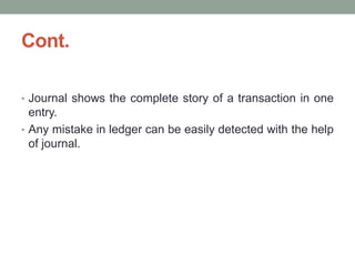 Cont.
• Journal shows the complete story of a transaction in one
entry.
• Any mistake in ledger can be easily detected with the help
of journal.
 