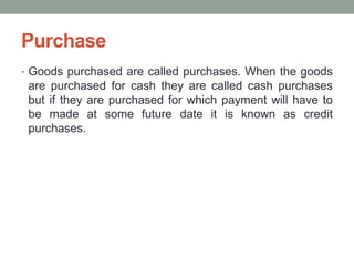 Purchase
• Goods purchased are called purchases. When the goods
are purchased for cash they are called cash purchases
but if they are purchased for which payment will have to
be made at some future date it is known as credit
purchases.
 