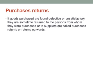 Purchases returns
• If goods purchased are found defective or unsatisfactory,
they are sometime returned to the persons from whom
they were purchased or to suppliers are called purchases
returns or returns outwards.
 
