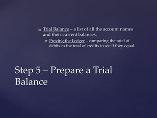  Trial Balance – a list of all the account names
and their current balances.
 Proving the Ledger – comparing the total of
debits to the total of credits to see if they equal.
Step 5 – Prepare a Trial
Balance
 