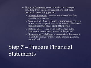  Financial Statements – summarize the changes
resulting from business transactions that occur
during an accounting period.
 Income Statement – reports net income/loss for a
specific time period.
 Statement of Owner’s Equity – summarizes changes
in the owner’s capital account as a result of business
transactions that occur during the period.
 Balance Sheet – a report of the balances in the
permanent accounts at the end of the period.
 Statement of Cash Flows – summarizes the amount
of cash taken in, sources of cash, amount paid out,
uses of cash.
Step 7 – Prepare Financial
Statements
 