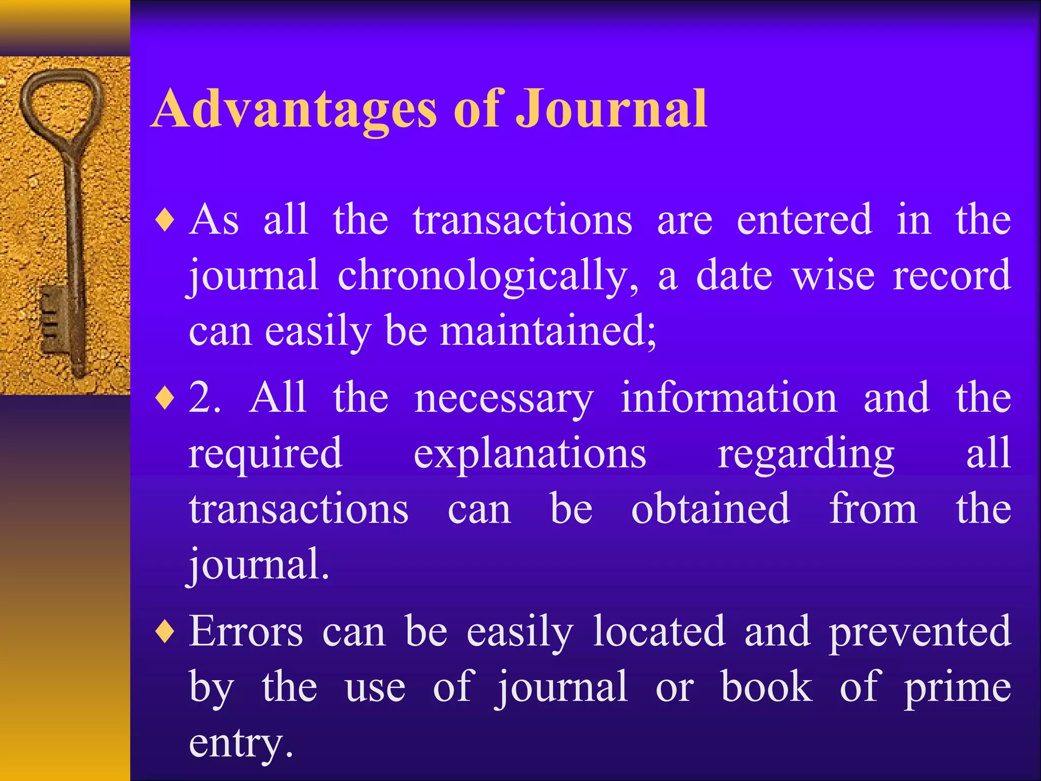 Advantages of Journal
♦ As all the transactions are entered in the
journal chronologically, a date wise record
can easily be maintained;
♦ 2. All the necessary information and the
required explanations regarding all
transactions can be obtained from the
journal.
♦ Errors can be easily located and prevented
by the use of journal or book of prime
entry.
 