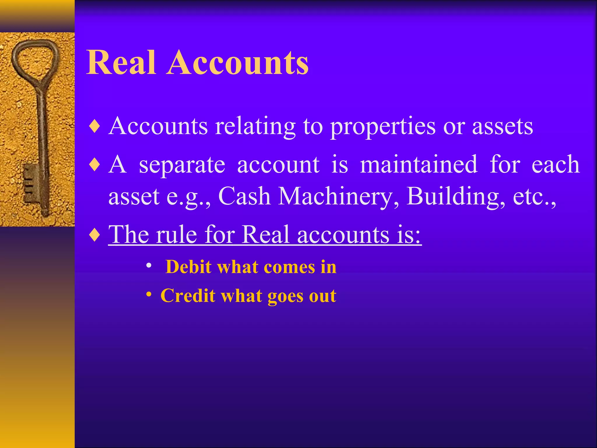 Real Accounts
♦ Accounts relating to properties or assets
♦ A separate account is maintained for each
asset e.g., Cash Machinery, Building, etc.,
♦ The rule for Real accounts is:
• Debit what comes in
• Credit what goes out
 