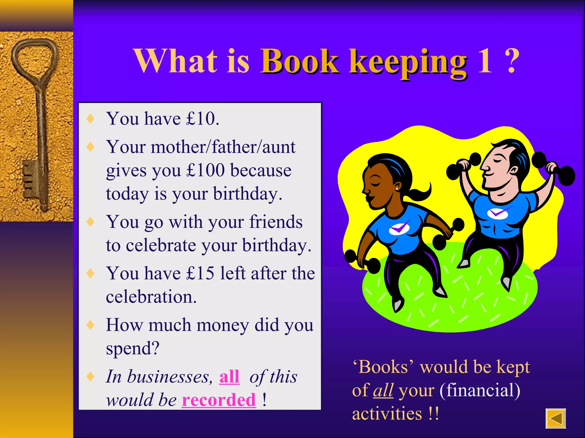 What is Book keepingBook keeping 1 ?
♦ You have £10.
♦ Your mother/father/aunt
gives you £100 because
today is your birthday.
♦ You go with your friends
to celebrate your birthday.
♦ You have £15 left after the
celebration.
♦ How much money did you
spend?
♦ In businesses, all of this
would be recorded !
‘Books’ would be kept
of all your (financial)
activities !!
 