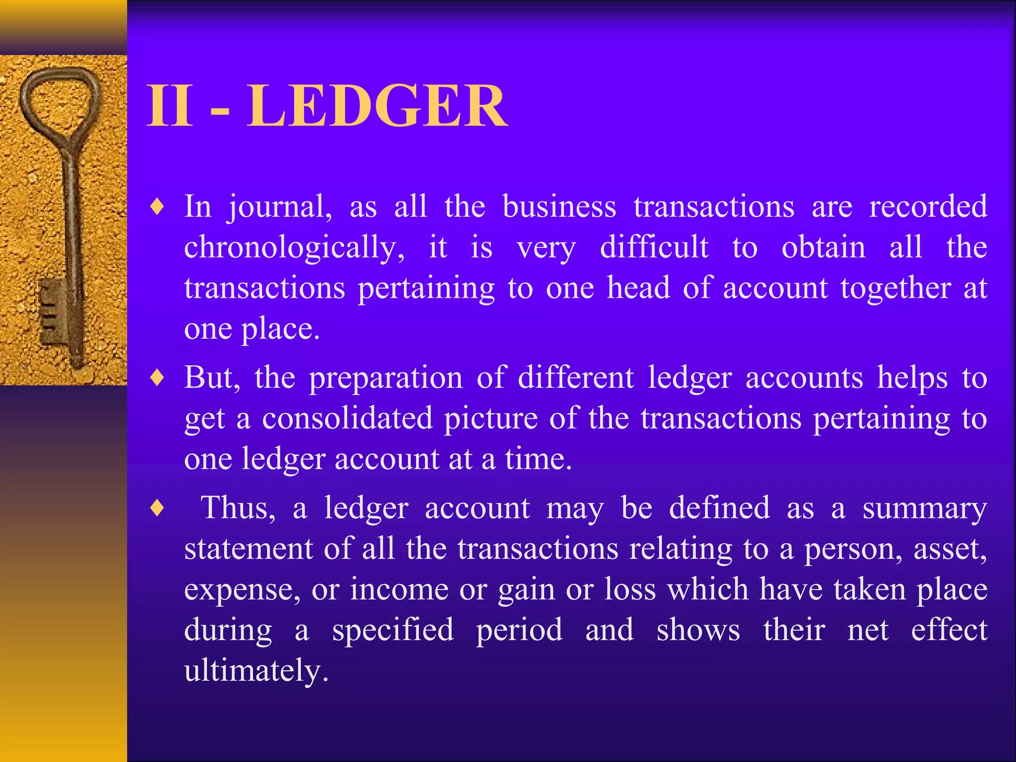 II - LEDGER
♦ In journal, as all the business transactions are recorded
chronologically, it is very difficult to obtain all the
transactions pertaining to one head of account together at
one place.
♦ But, the preparation of different ledger accounts helps to
get a consolidated picture of the transactions pertaining to
one ledger account at a time.
♦ Thus, a ledger account may be defined as a summary
statement of all the transactions relating to a person, asset,
expense, or income or gain or loss which have taken place
during a specified period and shows their net effect
ultimately.
 