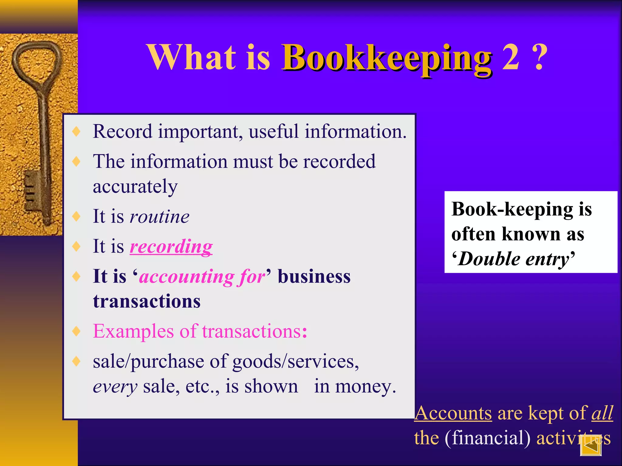What is BookkeepingBookkeeping 2 ?
♦ Record important, useful information.
♦ The information must be recorded
accurately
♦ It is routine
♦ It is recording
♦ It is ‘accounting for’ business
transactions
♦ Examples of transactions:
♦ sale/purchase of goods/services,
every sale, etc., is shown in money.
Accounts are kept of all
the (financial) activities
Book-keeping is
often known as
‘Double entry’
 