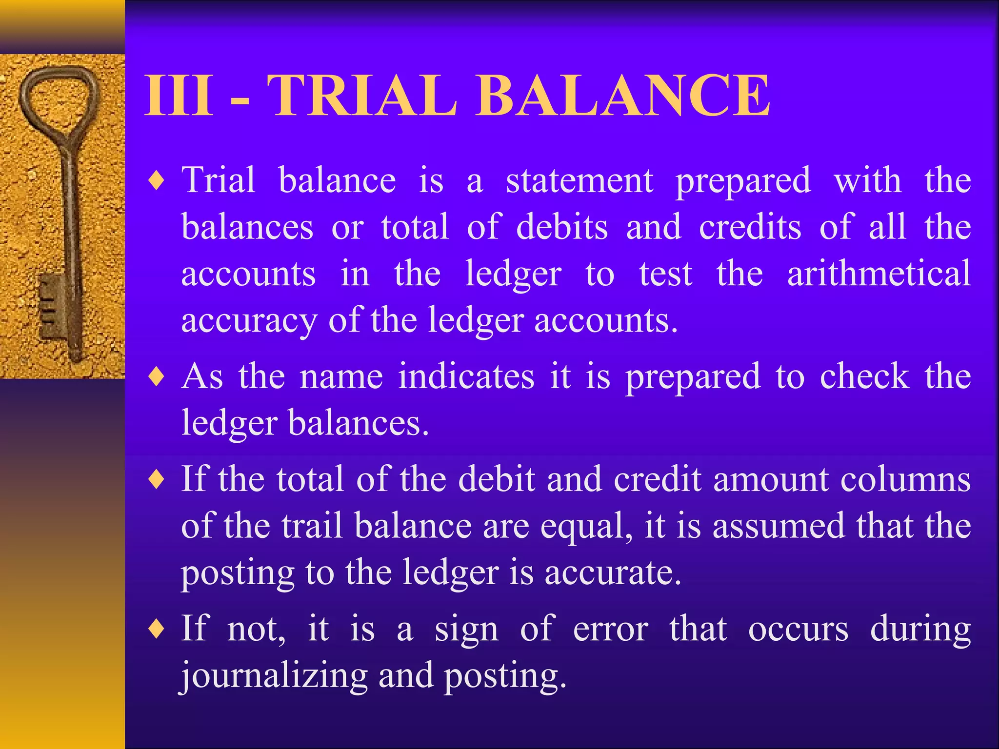 III - TRIAL BALANCE
♦ Trial balance is a statement prepared with the
balances or total of debits and credits of all the
accounts in the ledger to test the arithmetical
accuracy of the ledger accounts.
♦ As the name indicates it is prepared to check the
ledger balances.
♦ If the total of the debit and credit amount columns
of the trail balance are equal, it is assumed that the
posting to the ledger is accurate.
♦ If not, it is a sign of error that occurs during
journalizing and posting.
 