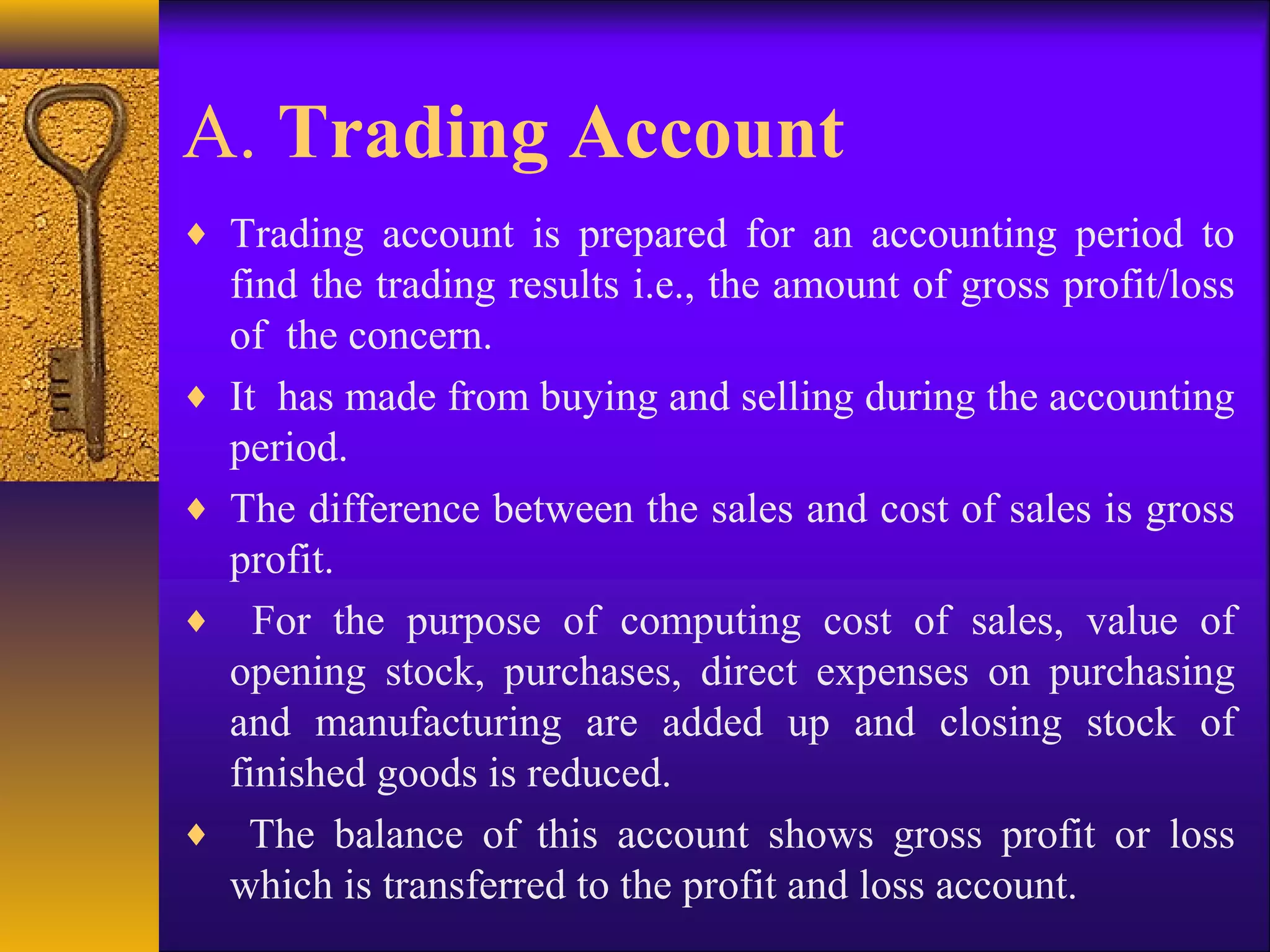 A. Trading Account
♦ Trading account is prepared for an accounting period to
find the trading results i.e., the amount of gross profit/loss
of the concern.
♦ It has made from buying and selling during the accounting
period.
♦ The difference between the sales and cost of sales is gross
profit.
♦ For the purpose of computing cost of sales, value of
opening stock, purchases, direct expenses on purchasing
and manufacturing are added up and closing stock of
finished goods is reduced.
♦ The balance of this account shows gross profit or loss
which is transferred to the profit and loss account.
 
