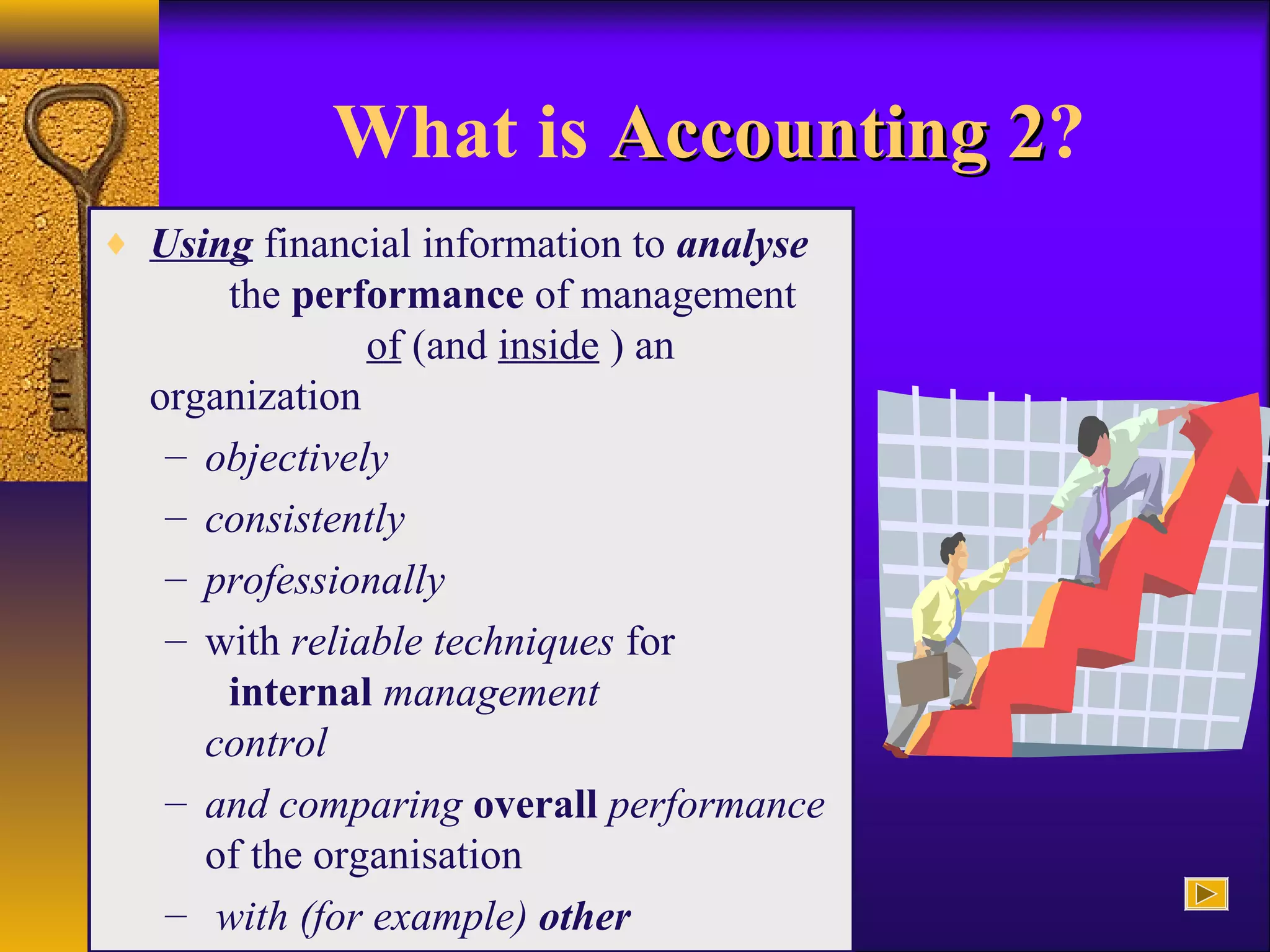 What is Accounting 2Accounting 2?
♦ Using financial information to analyse
the performance of management
of (and inside ) an
organization
– objectively
– consistently
– professionally
– with reliable techniques for
internal management
control
– and comparing overall performance
of the organisation
– with (for example) other
 