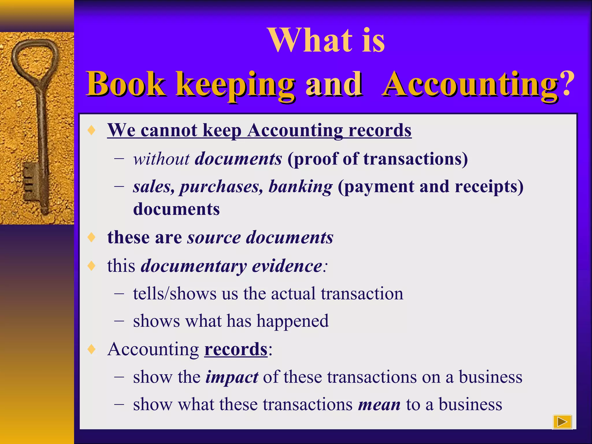 What is
Book keepingBook keeping andand AccountingAccounting?
♦ We cannot keep Accounting records
– without documents (proof of transactions)
– sales, purchases, banking (payment and receipts)
documents
♦ these are source documents
♦ this documentary evidence:
– tells/shows us the actual transaction
– shows what has happened
♦ Accounting records:
– show the impact of these transactions on a business
– show what these transactions mean to a business
 