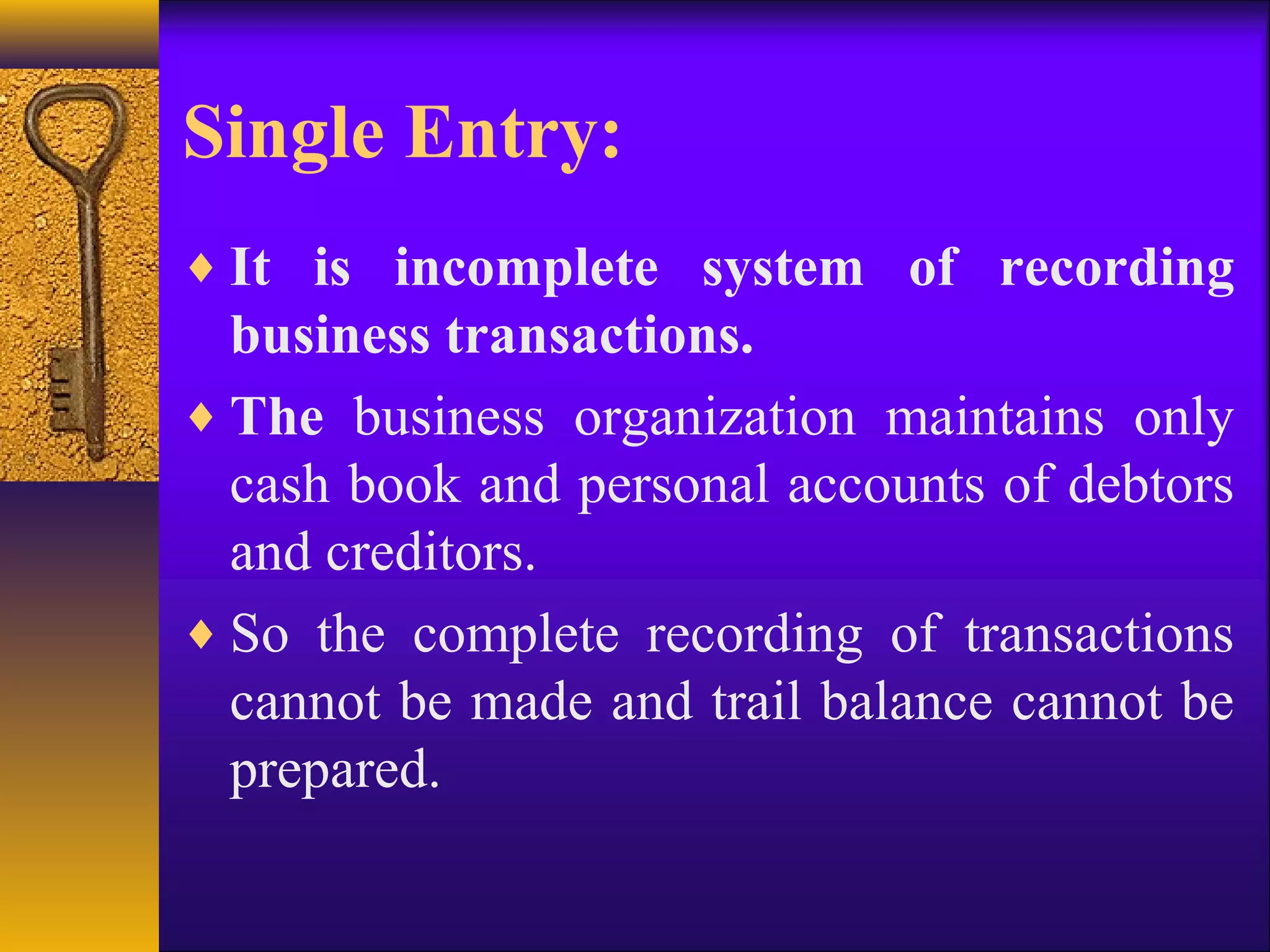 Single Entry:
♦ It is incomplete system of recording
business transactions.
♦ The business organization maintains only
cash book and personal accounts of debtors
and creditors.
♦ So the complete recording of transactions
cannot be made and trail balance cannot be
prepared.
 