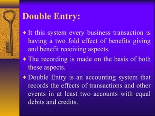Double Entry:
♦ It this system every business transaction is
having a two fold effect of benefits giving
and benefit receiving aspects.
♦ The recording is made on the basis of both
these aspects.
♦ Double Entry is an accounting system that
records the effects of transactions and other
events in at least two accounts with equal
debits and credits.
 