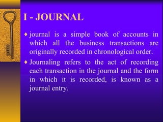 I - JOURNAL
♦ journal is a simple book of accounts in
which all the business transactions are
originally recorded in chronological order.
♦ Journaling refers to the act of recording
each transaction in the journal and the form
in which it is recorded, is known as a
journal entry.
 
