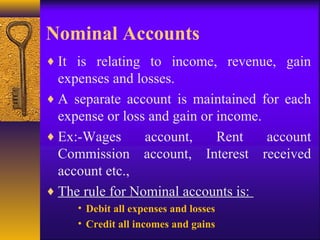 Nominal Accounts
♦ It is relating to income, revenue, gain
expenses and losses.
♦ A separate account is maintained for each
expense or loss and gain or income.
♦ Ex:-Wages account, Rent account
Commission account, Interest received
account etc.,
♦ The rule for Nominal accounts is:
• Debit all expenses and losses
• Credit all incomes and gains
 