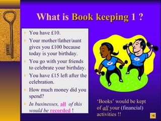 What is Book keepingBook keeping 1 ?
♦ You have £10.
♦ Your mother/father/aunt
gives you £100 because
today is your birthday.
♦ You go with your friends
to celebrate your birthday.
♦ You have £15 left after the
celebration.
♦ How much money did you
spend?
♦ In businesses, all of this
would be recorded !
‘Books’ would be kept
of all your (financial)
activities !!
 