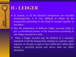 II - LEDGER
♦ In journal, as all the business transactions are recorded
chronologically, it is very difficult to obtain all the
transactions pertaining to one head of account together at
one place.
♦ But, the preparation of different ledger accounts helps to
get a consolidated picture of the transactions pertaining to
one ledger account at a time.
♦ Thus, a ledger account may be defined as a summary
statement of all the transactions relating to a person, asset,
expense, or income or gain or loss which have taken place
during a specified period and shows their net effect
ultimately.
 