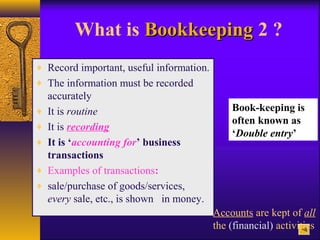 What is BookkeepingBookkeeping 2 ?
♦ Record important, useful information.
♦ The information must be recorded
accurately
♦ It is routine
♦ It is recording
♦ It is ‘accounting for’ business
transactions
♦ Examples of transactions:
♦ sale/purchase of goods/services,
every sale, etc., is shown in money.
Accounts are kept of all
the (financial) activities
Book-keeping is
often known as
‘Double entry’
 