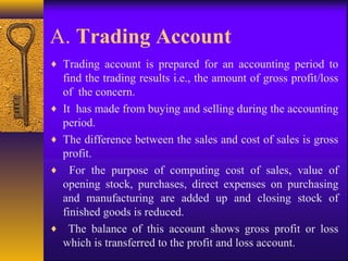 A. Trading Account
♦ Trading account is prepared for an accounting period to
find the trading results i.e., the amount of gross profit/loss
of the concern.
♦ It has made from buying and selling during the accounting
period.
♦ The difference between the sales and cost of sales is gross
profit.
♦ For the purpose of computing cost of sales, value of
opening stock, purchases, direct expenses on purchasing
and manufacturing are added up and closing stock of
finished goods is reduced.
♦ The balance of this account shows gross profit or loss
which is transferred to the profit and loss account.
 