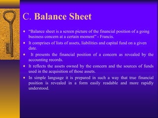 C. Balance Sheet
♦ “Balance sheet is a screen picture of the financial position of a going
business concern at a certain moment” - Francis.
♦ It comprises of lists of assets, liabilities and capital fund on a given
date.
♦ It presents the financial position of a concern as revealed by the
accounting records.
♦ It reflects the assets owned by the concern and the sources of funds
used in the acquisition of those assets.
♦ In simple language it is prepared in such a way that true financial
position is revealed in a form easily readable and more rapidly
understood.
 