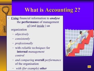 What is Accounting 2Accounting 2?
♦ Using financial information to analyse
the performance of management
of (and inside ) an
organization
– objectively
– consistently
– professionally
– with reliable techniques for
internal management
control
– and comparing overall performance
of the organisation
– with (for example) other
 