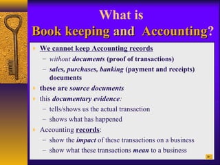 What is
Book keepingBook keeping andand AccountingAccounting?
♦ We cannot keep Accounting records
– without documents (proof of transactions)
– sales, purchases, banking (payment and receipts)
documents
♦ these are source documents
♦ this documentary evidence:
– tells/shows us the actual transaction
– shows what has happened
♦ Accounting records:
– show the impact of these transactions on a business
– show what these transactions mean to a business
 