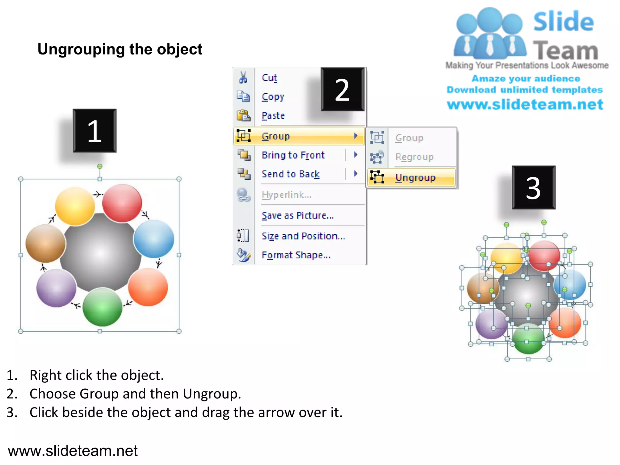 Ungrouping the object

                                                    2
            1
                                                         3




1. Right click the object.
2. Choose Group and then Ungroup.
3. Click beside the object and drag the arrow over it.

www.slideteam.net
 